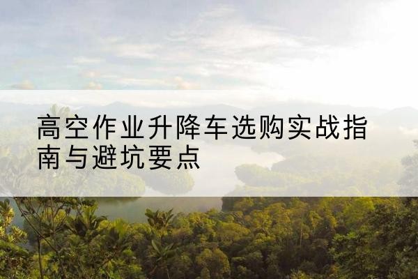 临湘升降车怎么选-高空作业升降车选购实战指南与避坑要点