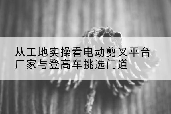 临湘电动剪叉升降平台厂家-从工地实操看电动剪叉平台厂家与登高车挑选门道