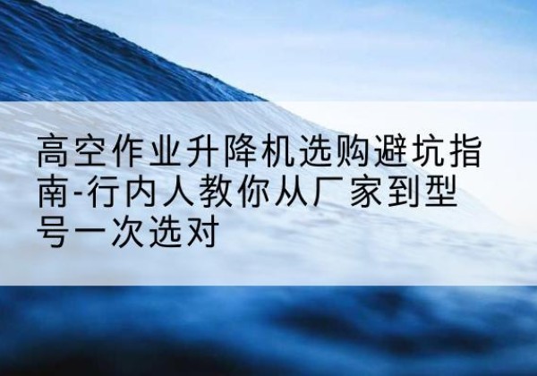 临湘升降平台厂家-高空作业升降机选购避坑指南-行内人教你从厂家到型号一次选对