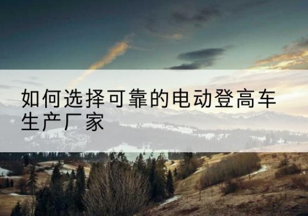 临湘电动登高车厂家-如何选择可靠的电动登高车生产厂家