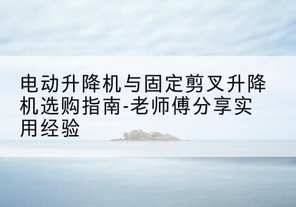 临湘电动升降机怎么选-电动升降机与固定剪叉升降机选购指南-老师傅分享实用经验