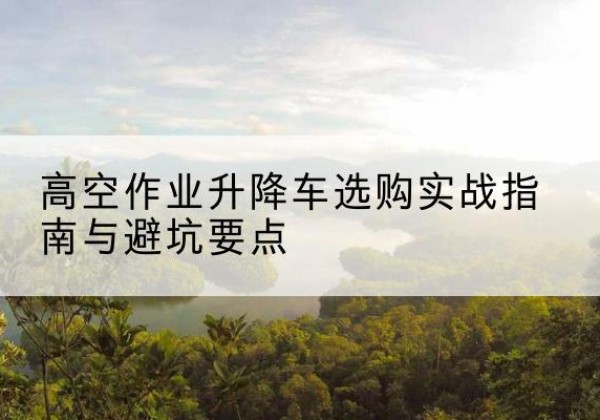 临湘升降车怎么选-高空作业升降车选购实战指南与避坑要点