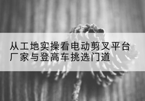 临湘电动剪叉升降平台厂家-从工地实操看电动剪叉平台厂家与登高车挑选门道