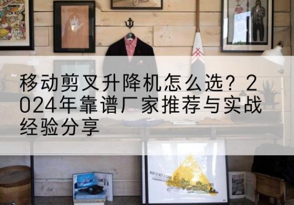 临湘升降平台厂家推荐-移动剪叉升降机怎么选？2024年靠谱厂家推荐与实战经验分享