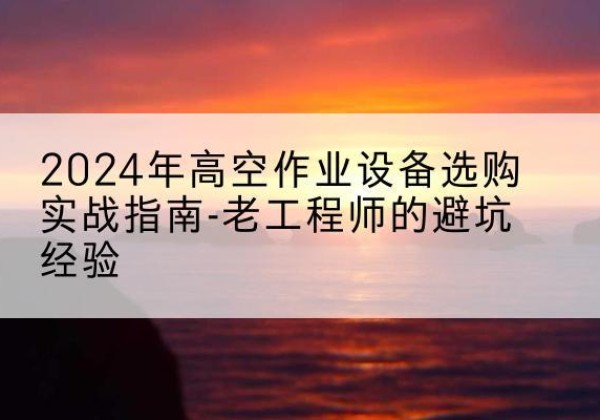 临湘高空作业升降机厂家推荐-2024年高空作业设备选购实战指南-老工程师的避坑经验
