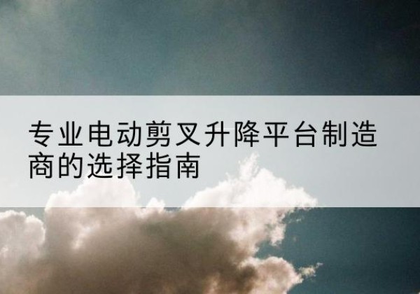 临湘电动剪叉升降平台厂家-专业电动剪叉升降平台制造商的选择指南